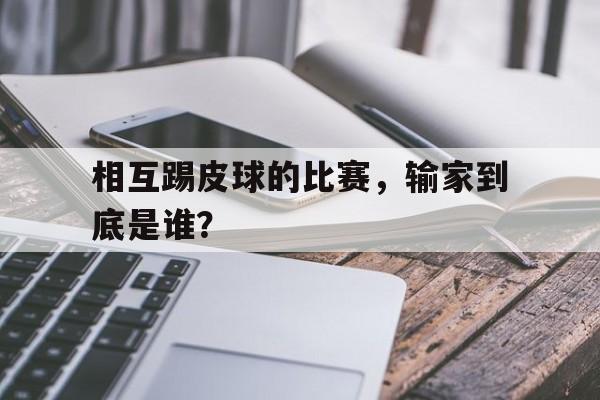 星空体育官网入口-相互踢皮球的比赛，输家到底是谁？
