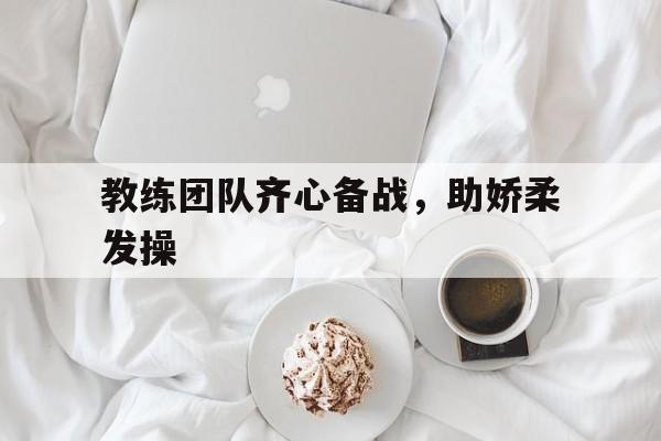 星空体育官网入口-教练团队齐心备战，助娇柔发操